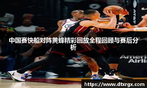 中国赛快船对阵黄蜂精彩回放全程回顾与赛后分析